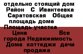 отдельно стоящий дом › Район ­ С. Ивантеевка, Саратовская › Общая площадь дома ­ 120 › Площадь участка ­ 1 500 › Цена ­ 3 000 000 - Все города Недвижимость » Дома, коттеджи, дачи продажа   